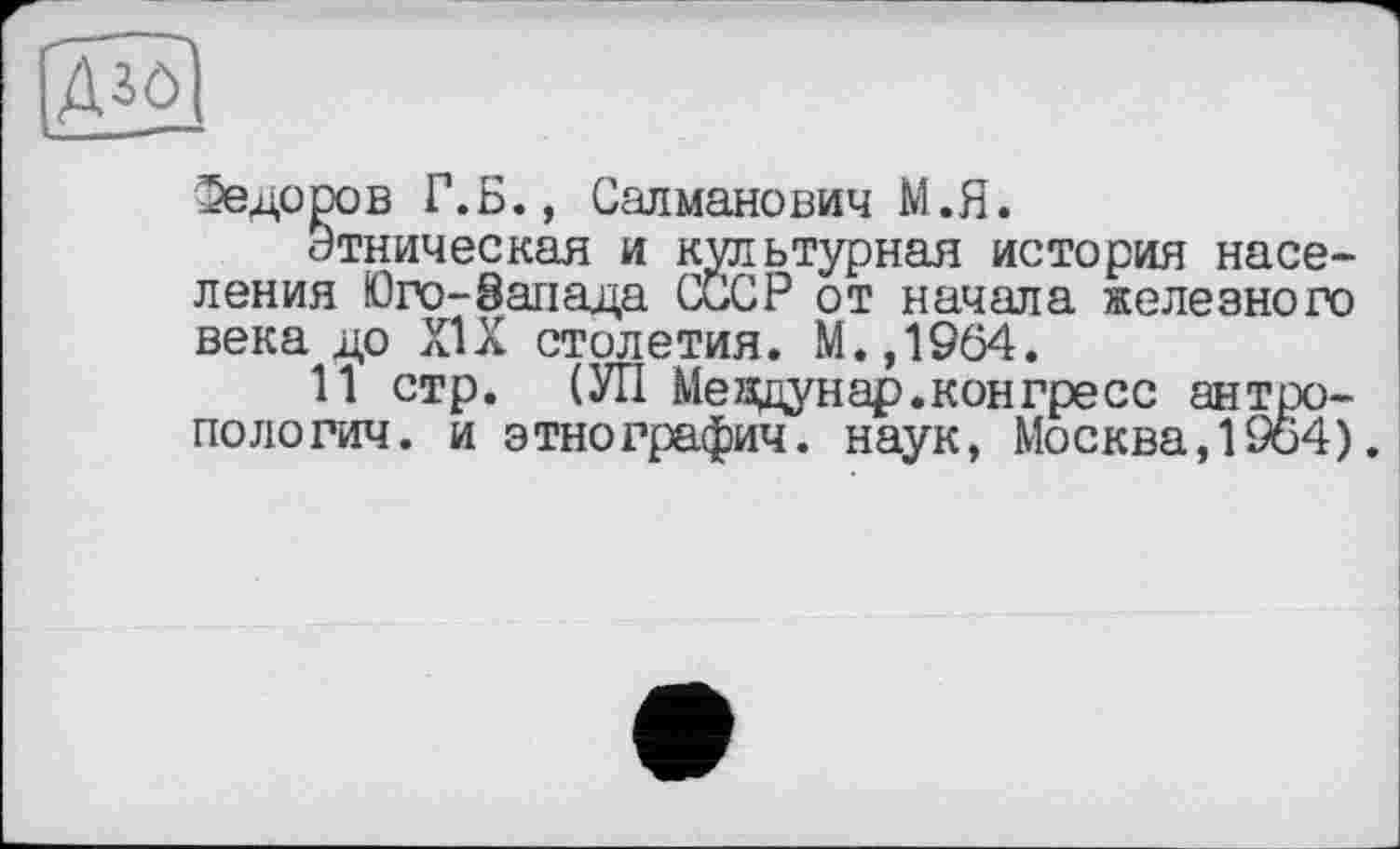 ﻿Федоров Г.Б., Салманович М.Я.
Этническая и культурная история населения Юго-Запада СССР от начала железного века до XIX столетия. М.,1964.
11 стр. (УП Meждунар.конгресс антропологии. и этнографии. наук, Москва,1964).